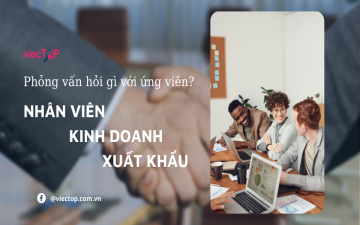 Phỏng vấn hỏi gì với ứng viên: NV KINH DOANH XUẤT KHẨU
